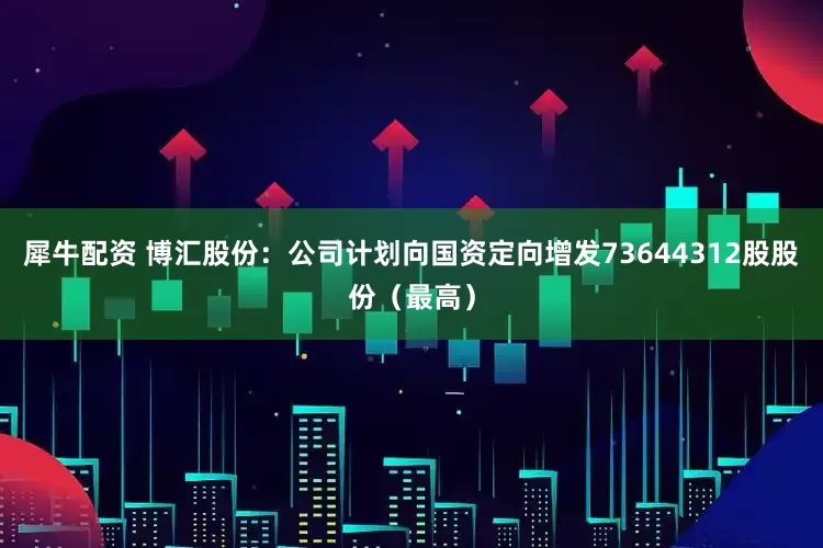 犀牛配资 博汇股份：公司计划向国资定向增发73644312股股份（最高）